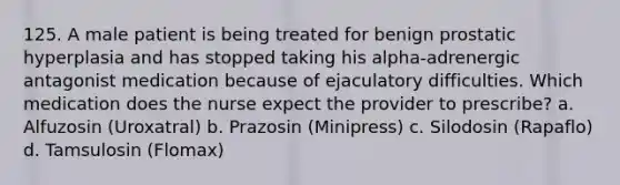 125. A male patient is being treated for benign prostatic hyperplasia and has stopped taking his alpha-adrenergic antagonist medication because of ejaculatory difficulties. Which medication does the nurse expect the provider to prescribe? a. Alfuzosin (Uroxatral) b. Prazosin (Minipress) c. Silodosin (Rapaflo) d. Tamsulosin (Flomax)