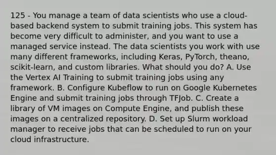 125 - You manage a team of data scientists who use a cloud-based backend system to submit training jobs. This system has become very difficult to administer, and you want to use a managed service instead. The data scientists you work with use many different frameworks, including Keras, PyTorch, theano, scikit-learn, and custom libraries. What should you do? A. Use the Vertex AI Training to submit training jobs using any framework. B. Configure Kubeflow to run on Google Kubernetes Engine and submit training jobs through TFJob. C. Create a library of VM images on Compute Engine, and publish these images on a centralized repository. D. Set up Slurm workload manager to receive jobs that can be scheduled to run on your cloud infrastructure.