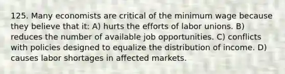 125. Many economists are critical of the minimum wage because they believe that it: A) hurts the efforts of labor unions. B) reduces the number of available job opportunities. C) conflicts with policies designed to equalize the distribution of income. D) causes labor shortages in affected markets.