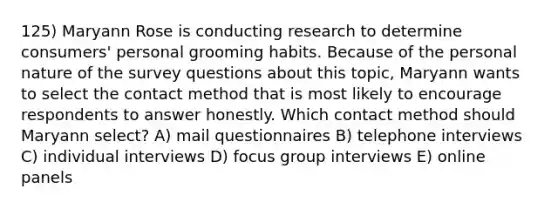 125) Maryann Rose is conducting research to determine consumers' personal grooming habits. Because of the personal nature of the survey questions about this topic, Maryann wants to select the contact method that is most likely to encourage respondents to answer honestly. Which contact method should Maryann select? A) mail questionnaires B) telephone interviews C) individual interviews D) focus group interviews E) online panels