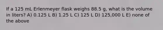 If a 125 mL Erlenmeyer flask weighs 88.5 g, what is the volume in liters? A) 0.125 L B) 1.25 L C) 125 L D) 125,000 L E) none of the above