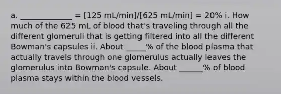 a. _____________ = [125 mL/min]/[625 mL/min] = 20% i. How much of the 625 mL of blood that's traveling through all the different glomeruli that is getting filtered into all the different Bowman's capsules ii. About _____% of <a href='https://www.questionai.com/knowledge/k7oXMfj7lk-the-blood' class='anchor-knowledge'>the blood</a> plasma that actually travels through one glomerulus actually leaves the glomerulus into Bowman's capsule. About ______% of blood plasma stays within the blood vessels.