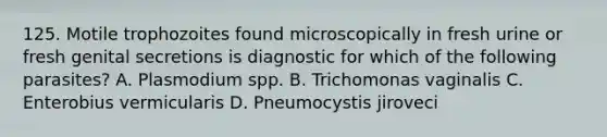 125. Motile trophozoites found microscopically in fresh urine or fresh genital secretions is diagnostic for which of the following parasites? A. Plasmodium spp. B. Trichomonas vaginalis C. Enterobius vermicularis D. Pneumocystis jiroveci