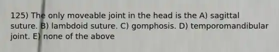 125) The only moveable joint in the head is the A) sagittal suture. B) lambdoid suture. C) gomphosis. D) temporomandibular joint. E) none of the above