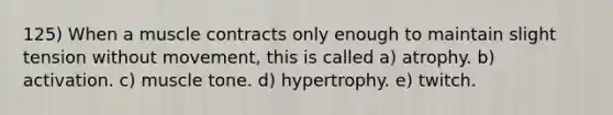 125) When a muscle contracts only enough to maintain slight tension without movement, this is called a) atrophy. b) activation. c) muscle tone. d) hypertrophy. e) twitch.