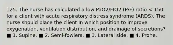 125. The nurse has calculated a low PaO2/FIO2 (P/F) ratio < 150 for a client with acute respiratory distress syndrome (ARDS). The nurse should place the client in which position to improve oxygenation, ventilation distribution, and drainage of secretions? ■ 1. Supine. ■ 2. Semi-fowlers. ■ 3. Lateral side. ■ 4. Prone.