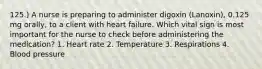 125.) A nurse is preparing to administer digoxin (Lanoxin), 0.125 mg orally, to a client with heart failure. Which vital sign is most important for the nurse to check before administering the medication? 1. Heart rate 2. Temperature 3. Respirations 4. Blood pressure