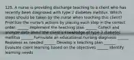 125. A nurse is providing discharge teaching to a client who has recently been diagnosed with type 2 diabetes mellitus. Which steps should be taken by the nurse when teaching this client? Prioritize the nurse's actions by placing each step in the correct order. ______ Implement the teaching plan ______ Collect and analyze data about the client's knowledge of type 2 diabetes mellitus ______ Formulate an educational nursing diagnosis ______ Reassess as needed ______ Develop a teaching plan ______ Evaluate client learning based on the objectives ______ Identify learning needs