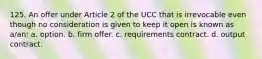 125. An offer under Article 2 of the UCC that is irrevocable even though no consideration is given to keep it open is known as a/an: a. option. b. firm offer. c. requirements contract. d. output contract.