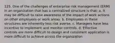 125. One of the challenges of enterprise risk management (ERM) in an organization that has a centralized structure is that: a. It may be difficult to raise awareness of the impact of work actions on other employees or work areas. b. Employees in these structures are inherently less risk averse. c. Managers have less incentive to implement and monitor controls. d. Effective controls are more difficult to design and consistent application is more difficult to achieve across the organization