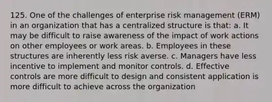 125. One of the challenges of enterprise <a href='https://www.questionai.com/knowledge/k3EuyhLW2G-risk-management' class='anchor-knowledge'>risk management</a> (ERM) in an organization that has a centralized structure is that: a. It may be difficult to raise awareness of the impact of work actions on other employees or work areas. b. Employees in these structures are inherently less risk averse. c. Managers have less incentive to implement and monitor controls. d. Effective controls are more difficult to design and consistent application is more difficult to achieve across the organization