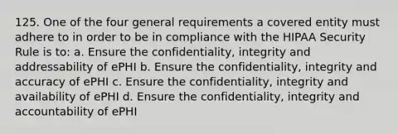 125. One of the four general requirements a covered entity must adhere to in order to be in compliance with the HIPAA Security Rule is to: a. Ensure the confidentiality, integrity and addressability of ePHI b. Ensure the confidentiality, integrity and accuracy of ePHI c. Ensure the confidentiality, integrity and availability of ePHI d. Ensure the confidentiality, integrity and accountability of ePHI