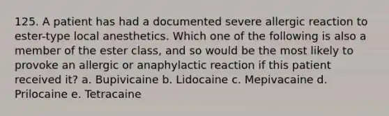 125. A patient has had a documented severe allergic reaction to ester-type local anesthetics. Which one of the following is also a member of the ester class, and so would be the most likely to provoke an allergic or anaphylactic reaction if this patient received it? a. Bupivicaine b. Lidocaine c. Mepivacaine d. Prilocaine e. Tetracaine