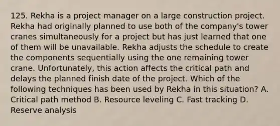 125. Rekha is a project manager on a large construction project. Rekha had originally planned to use both of the company's tower cranes simultaneously for a project but has just learned that one of them will be unavailable. Rekha adjusts the schedule to create the components sequentially using the one remaining tower crane. Unfortunately, this action affects the critical path and delays the planned finish date of the project. Which of the following techniques has been used by Rekha in this situation? A. Critical path method B. Resource leveling C. Fast tracking D. Reserve analysis