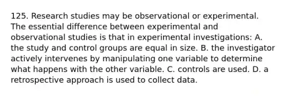 125. Research studies may be observational or experimental. The essential difference between experimental and observational studies is that in experimental investigations: A. the study and control groups are equal in size. B. the investigator actively intervenes by manipulating one variable to determine what happens with the other variable. C. controls are used. D. a retrospective approach is used to collect data.