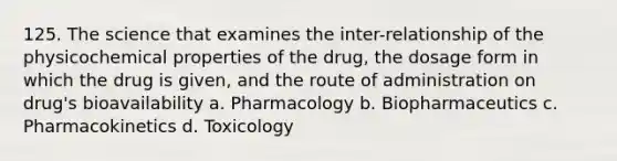 125. The science that examines the inter-relationship of the physicochemical properties of the drug, the dosage form in which the drug is given, and the route of administration on drug's bioavailability a. Pharmacology b. Biopharmaceutics c. Pharmacokinetics d. Toxicology