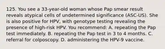 125. You see a 33-year-old woman whose Pap smear result reveals atypical cells of undetermined significance (ASC-US). She is also positive for HPV, with genotype testing revealing the presence of high-risk HPV. You recommend: A. repeating the Pap test immediately. B. repeating the Pap test in 3 to 4 months. C. referral for colposcopy. D. administering the HPV-9 vaccine.