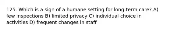 125. Which is a sign of a humane setting for long-term care? A) few inspections B) limited privacy C) individual choice in activities D) frequent changes in staff