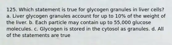 125. Which statement is true for glycogen granules in liver cells? a. Liver glycogen granules account for up to 10% of the weight of the liver. b. Each particle may contain up to 55,000 glucose molecules. c. Glycogen is stored in the cytosol as granules. d. All of the statements are true