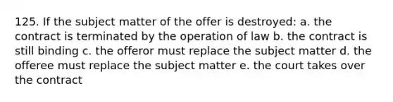 125. If the subject matter of the offer is destroyed: a. the contract is terminated by the operation of law b. the contract is still binding c. the offeror must replace the subject matter d. the offeree must replace the subject matter e. the court takes over the contract