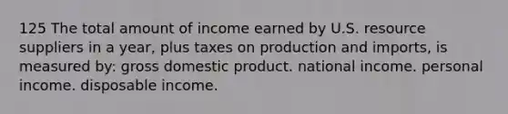 125 The total amount of income earned by U.S. resource suppliers in a year, plus taxes on production and imports, is measured by: gross domestic product. national income. personal income. disposable income.