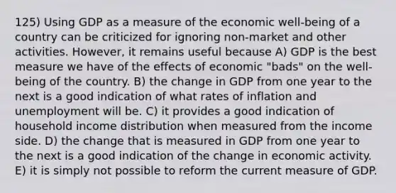 125) Using GDP as a measure of the economic well-being of a country can be criticized for ignoring non-market and other activities. However, it remains useful because A) GDP is the best measure we have of the effects of economic "bads" on the well-being of the country. B) the change in GDP from one year to the next is a good indication of what rates of inflation and unemployment will be. C) it provides a good indication of household income distribution when measured from the income side. D) the change that is measured in GDP from one year to the next is a good indication of the change in economic activity. E) it is simply not possible to reform the current measure of GDP.