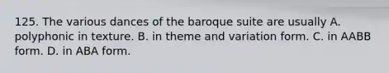 125. The various dances of the baroque suite are usually A. polyphonic in texture. B. in theme and variation form. C. in AABB form. D. in ABA form.