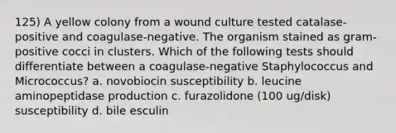 125) A yellow colony from a wound culture tested catalase-positive and coagulase-negative. The organism stained as gram-positive cocci in clusters. Which of the following tests should differentiate between a coagulase-negative Staphylococcus and Micrococcus? a. novobiocin susceptibility b. leucine aminopeptidase production c. furazolidone (100 ug/disk) susceptibility d. bile esculin