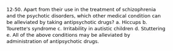 12-50. Apart from their use in the treatment of schizophrenia and the psychotic disorders, which other medical condition can be alleviated by taking antipsychotic drugs? a. Hiccups b. Tourette's syndrome c. Irritability in autistic children d. Stuttering e. All of the above conditions may be alleviated by administration of antipsychotic drugs.