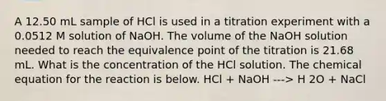 A 12.50 mL sample of HCl is used in a titration experiment with a 0.0512 M solution of NaOH. The volume of the NaOH solution needed to reach the equivalence point of the titration is 21.68 mL. What is the concentration of the HCl solution. The chemical equation for the reaction is below. HCl + NaOH ---> H 2O + NaCl