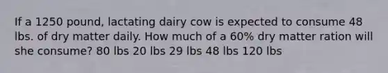 If a 1250 pound, lactating dairy cow is expected to consume 48 lbs. of dry matter daily. How much of a 60% dry matter ration will she consume? 80 lbs 20 lbs 29 lbs 48 lbs 120 lbs