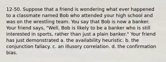 12-50. Suppose that a friend is wondering what ever happened to a classmate named Bob who attended your high school and was on the wrestling team. You say that Bob is now a banker. Your friend says, "Well, Bob is likely to be a banker who is still interested in sports, rather than just a plain banker." Your friend has just demonstrated a. the availability heuristic. b. the conjunction fallacy. c. an illusory correlation. d. the confirmation bias.