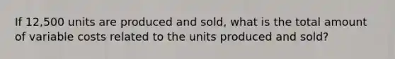 If 12,500 units are produced and sold, what is the total amount of variable costs related to the units produced and sold?