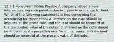 12.5.1 Noncurrent Notes Payable A company issued a non-interest bearing note payable due in 1 year in exchange for land. Which of the following statements is true concerning the accounting for transaction? A. Interest on the note should be imputed at the prime rate, and the land should be recorded at the discounted value of the notes. B. Interest on the note should be imputed at the prevailing rate for similar notes, and the land should be recorded at the present value of the note.