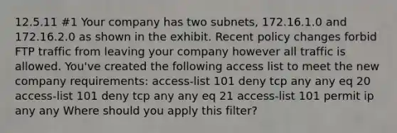 12.5.11 #1 Your company has two subnets, 172.16.1.0 and 172.16.2.0 as shown in the exhibit. Recent policy changes forbid FTP traffic from leaving your company however all traffic is allowed. You've created the following access list to meet the new company requirements: access-list 101 deny tcp any any eq 20 access-list 101 deny tcp any any eq 21 access-list 101 permit ip any any Where should you apply this filter?