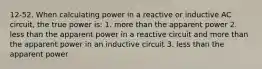 12-52. When calculating power in a reactive or inductive AC circuit, the true power is: 1. more than the apparent power 2. less than the apparent power in a reactive circuit and more than the apparent power in an inductive circuit 3. less than the apparent power