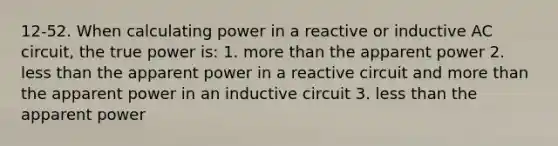 12-52. When calculating power in a reactive or inductive AC circuit, the true power is: 1. more than the apparent power 2. less than the apparent power in a reactive circuit and more than the apparent power in an inductive circuit 3. less than the apparent power