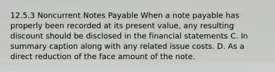 12.5.3 Noncurrent Notes Payable When a note payable has properly been recorded at its present value, any resulting discount should be disclosed in the financial statements C. In summary caption along with any related issue costs. D. As a direct reduction of the face amount of the note.