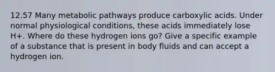 12.57 Many metabolic pathways produce carboxylic acids. Under normal physiological conditions, these acids immediately lose H+. Where do these hydrogen ions go? Give a specific example of a substance that is present in body fluids and can accept a hydrogen ion.