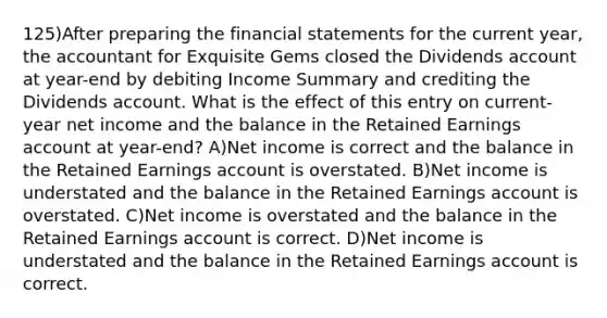 125)After preparing the <a href='https://www.questionai.com/knowledge/kFBJaQCz4b-financial-statements' class='anchor-knowledge'>financial statements</a> for the current year, the accountant for Exquisite Gems closed the Dividends account at year-end by debiting Income Summary and crediting the Dividends account. What is the effect of this entry on current-year net income and the balance in the <a href='https://www.questionai.com/knowledge/k1NTs3SUDy-retained-earnings' class='anchor-knowledge'>retained earnings</a> account at year-end? A)Net income is correct and the balance in the Retained Earnings account is overstated. B)Net income is understated and the balance in the Retained Earnings account is overstated. C)Net income is overstated and the balance in the Retained Earnings account is correct. D)Net income is understated and the balance in the Retained Earnings account is correct.