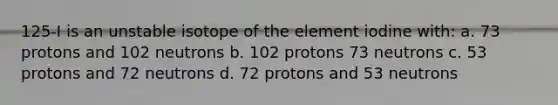 125-I is an unstable isotope of the element iodine with: a. 73 protons and 102 neutrons b. 102 protons 73 neutrons c. 53 protons and 72 neutrons d. 72 protons and 53 neutrons