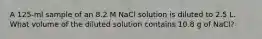 A 125-ml sample of an 8.2 M NaCl solution is diluted to 2.5 L. What volume of the diluted solution contains 10.8 g of NaCl?