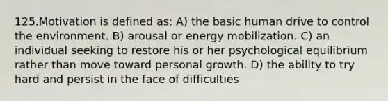 125.Motivation is defined as: A) the basic human drive to control the environment. B) arousal or energy mobilization. C) an individual seeking to restore his or her psychological equilibrium rather than move toward personal growth. D) the ability to try hard and persist in the face of difficulties