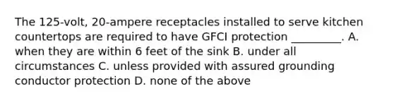 The 125-volt, 20-ampere receptacles installed to serve kitchen countertops are required to have GFCI protection _________. A. when they are within 6 feet of the sink B. under all circumstances C. unless provided with assured grounding conductor protection D. none of the above