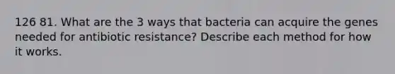 126 81. What are the 3 ways that bacteria can acquire the genes needed for antibiotic resistance? Describe each method for how it works.