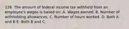 126. The amount of federal income tax withheld from an employee's wages is based on: A. Wages earned. B. Number of withholding allowances. C. Number of hours worked. D. Both A and B E. Both B and C.