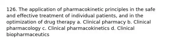 126. The application of pharmacokinetic principles in the safe and effective treatment of individual patients, and in the optimization of drug therapy a. Clinical pharmacy b. Clinical pharmacology c. Clinical pharmacokinetics d. Clinical biopharmaceutics