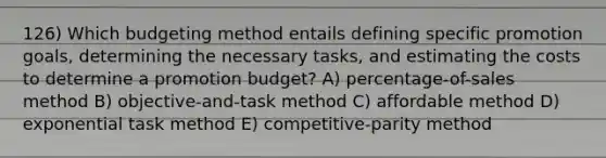 126) Which budgeting method entails defining specific promotion goals, determining the necessary tasks, and estimating the costs to determine a promotion budget? A) percentage-of-sales method B) objective-and-task method C) affordable method D) exponential task method E) competitive-parity method