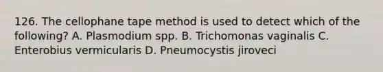 126. The cellophane tape method is used to detect which of the following? A. Plasmodium spp. B. Trichomonas vaginalis C. Enterobius vermicularis D. Pneumocystis jiroveci