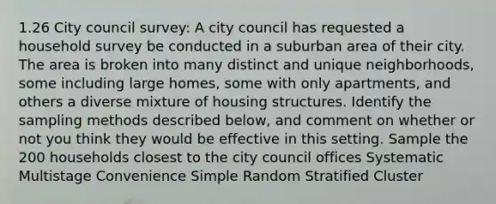 1.26 City council survey: A city council has requested a household survey be conducted in a suburban area of their city. The area is broken into many distinct and unique neighborhoods, some including large homes, some with only apartments, and others a diverse mixture of housing structures. Identify the sampling methods described below, and comment on whether or not you think they would be effective in this setting. Sample the 200 households closest to the city council offices Systematic Multistage Convenience Simple Random Stratified Cluster